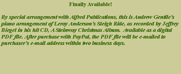 Text Box: Finally Available!By special arrangement with Alfred Publications, this is Andrew Gentiles piano arrangement of Leroy Andersons Sleigh Ride, as recorded by Jeffrey Biegel in his hit CD, A Steinway Christmas Album.  Available as a digital PDF file. After purchase with PayPal, the PDF file will be e-mailed to purchasers e-mail address within two business days. 