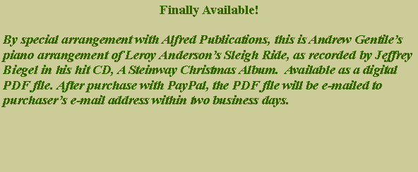 Text Box: Finally Available!By special arrangement with Alfred Publications, this is Andrew Gentile�s piano arrangement of Leroy Anderson�s Sleigh Ride, as recorded by Jeffrey Biegel in his hit CD, A Steinway Christmas Album.  Available as a digital PDF file. After purchase with PayPal, the PDF file will be e-mailed to purchaser�s e-mail address within two business days. 